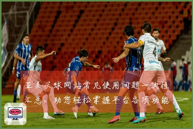 亚美买球网站常见使用问题一次性汇总，助您轻松掌握平台各项功能与体验