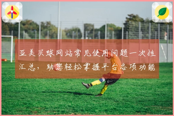 亚美买球网站常见使用问题一次性汇总，助您轻松掌握平台各项功能与体验