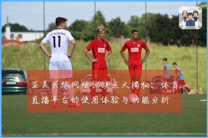 亚美买球网址优缺点大揭秘：体育直播平台的使用体验与功能分析